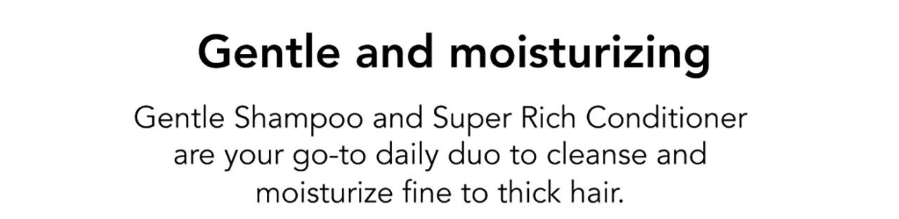 Gentle and moisturizing | Gentle Shampoo and Super Rich Conditioner are your go-to daily duo to cleanse and moisturize fine to thick hair.