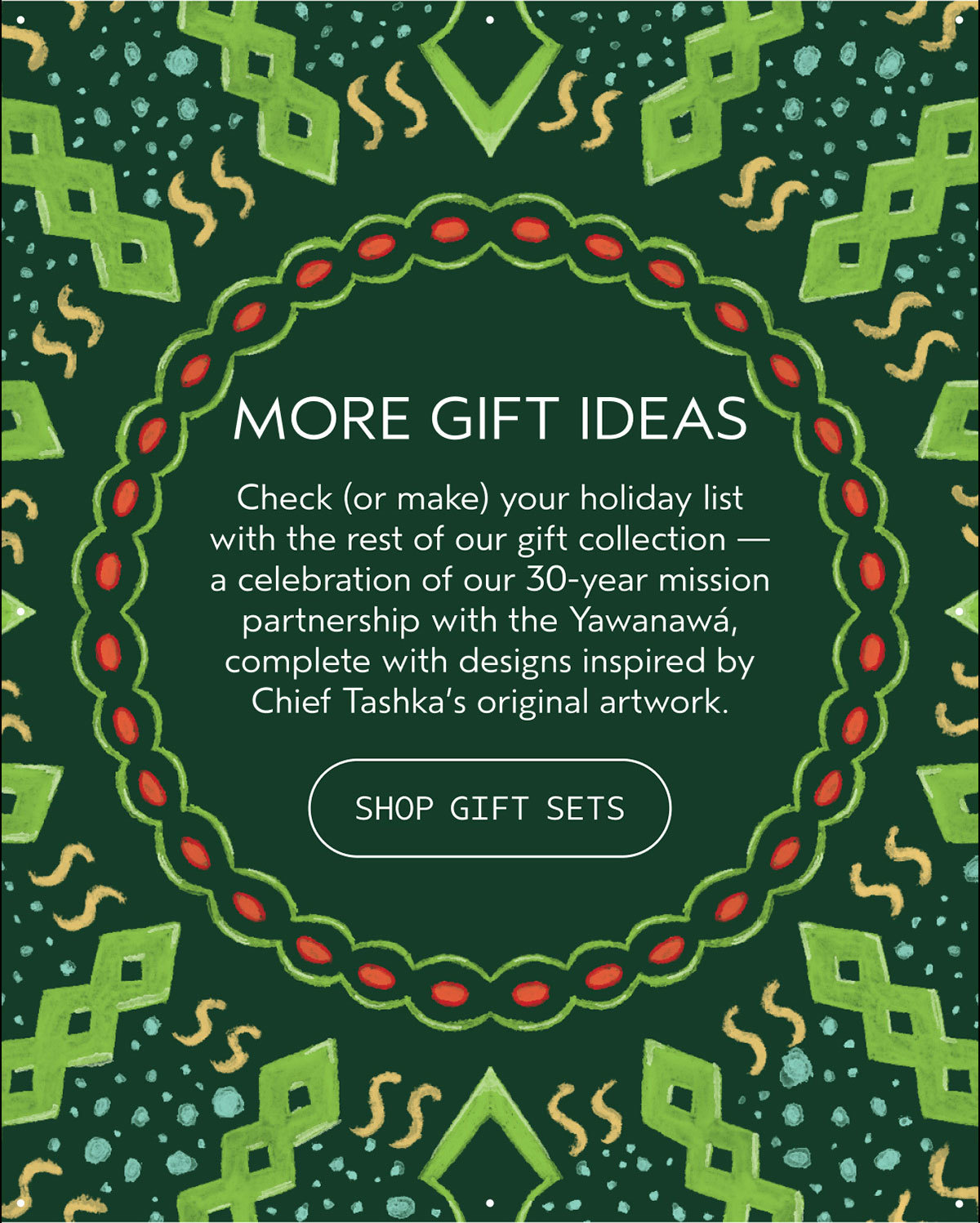 MORE GIFT IDEAS | Check (or make) your holiday list with the rest of our gift collection — a celebration of our 30-year mission partnership with the Yawanawá, complete with designs inspired by Chief Tashka’s original artwork. | SHOP GIFT SETS