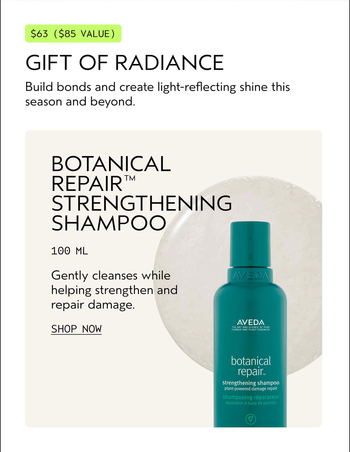 $63 ($85 VALUE) | GIFT OF RADIANCE | Build bonds and create light-reflecting shine this season and beyond. | BOTANICAL REPAIR™ STRENGTHENING SHAMPOO | 100 ML | Gently cleanses while helping strengthen and repair damage. | SHOP NOW