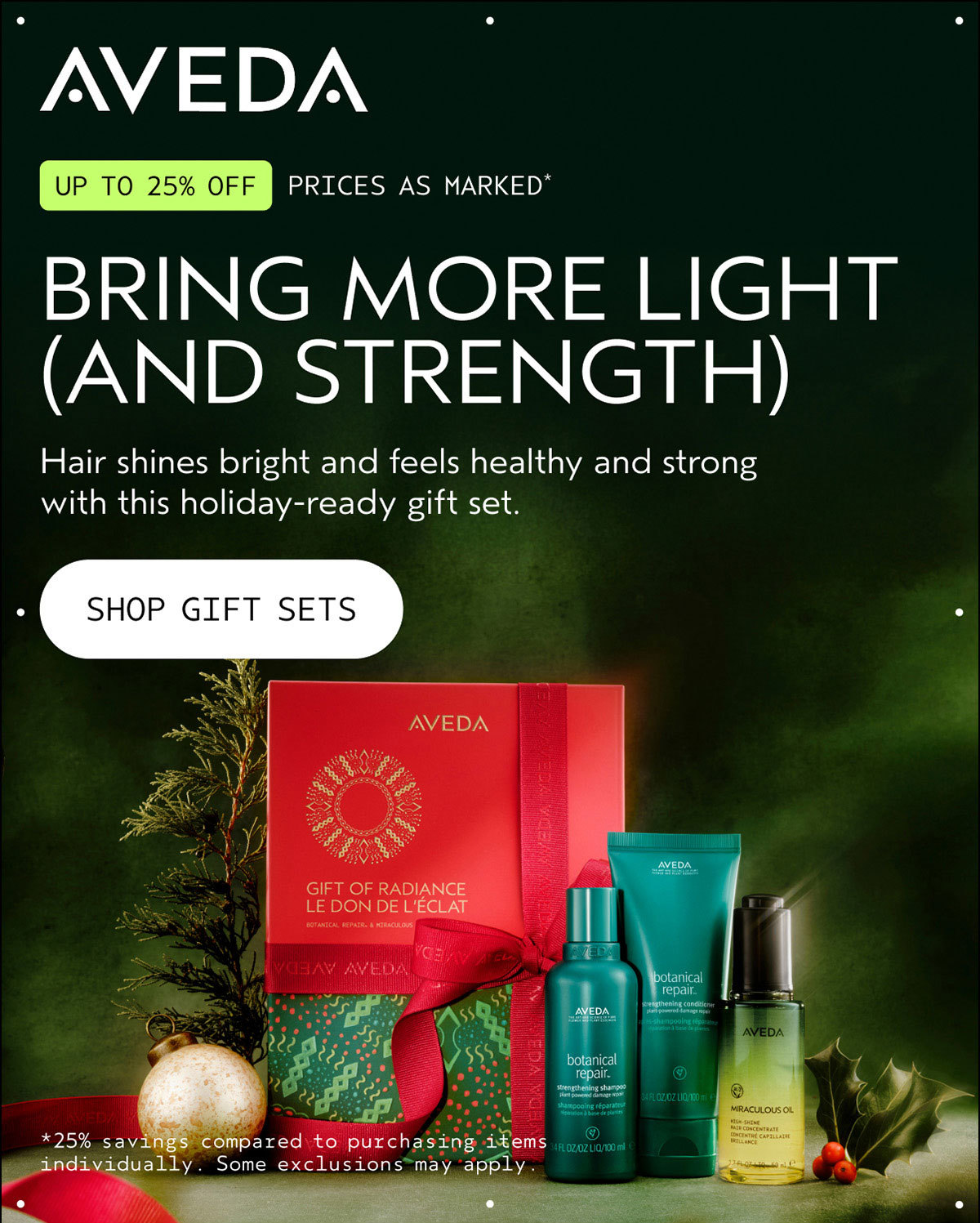 AVEDA | UP TO 25% OFF | PRICES AS MARKED* | BRING MORE LIGHT (AND STRENGTH) | Hair shines bright and feels healthy and strong with this holiday-ready gift set. | SHOP GIFT SETS | *25% savings compared to purchasing items individually. Some exclusions may apply.