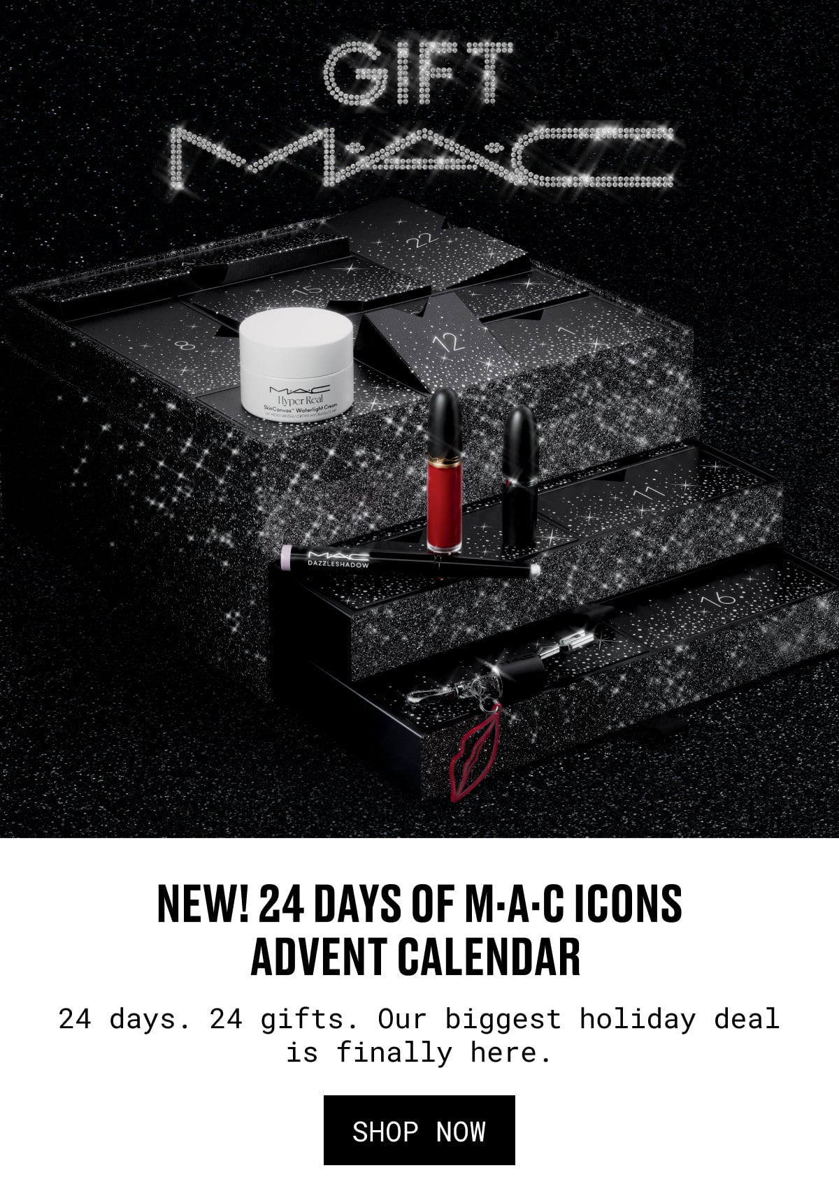 NEW! 24 DAYS OF M·A·C ICONS ADVENT CALENDAR | 24 days. 24 gifts. Our biggest holiday deal is finally here. | SHOP NOW NEW! 24 DAYS OF M·A·C ICONS ADVENT CALENDAR | 24 days. 24 gifts. Our biggest holiday deal is finally here. | SHOP NOW