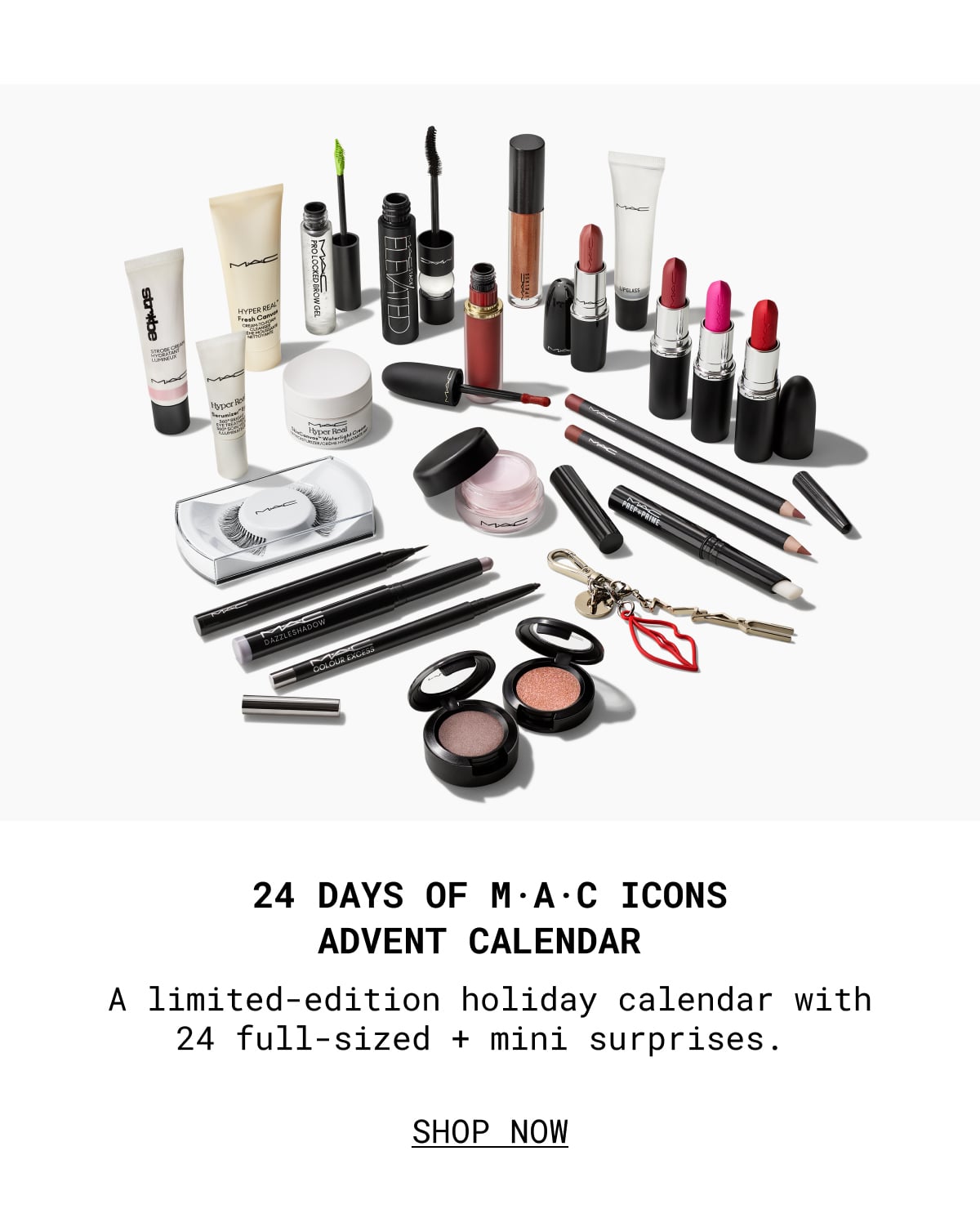 24 DAYS OF M·A·C ICONS ADVENT CALENDAR | A limited-edition holiday calendar with 24 full-sized + mini surprises. | SHOP NOW 24 DAYS OF M·A·C ICONS ADVENT CALENDAR | A limited-edition holiday calendar with 24 full-sized + mini surprises. | SHOP NOW