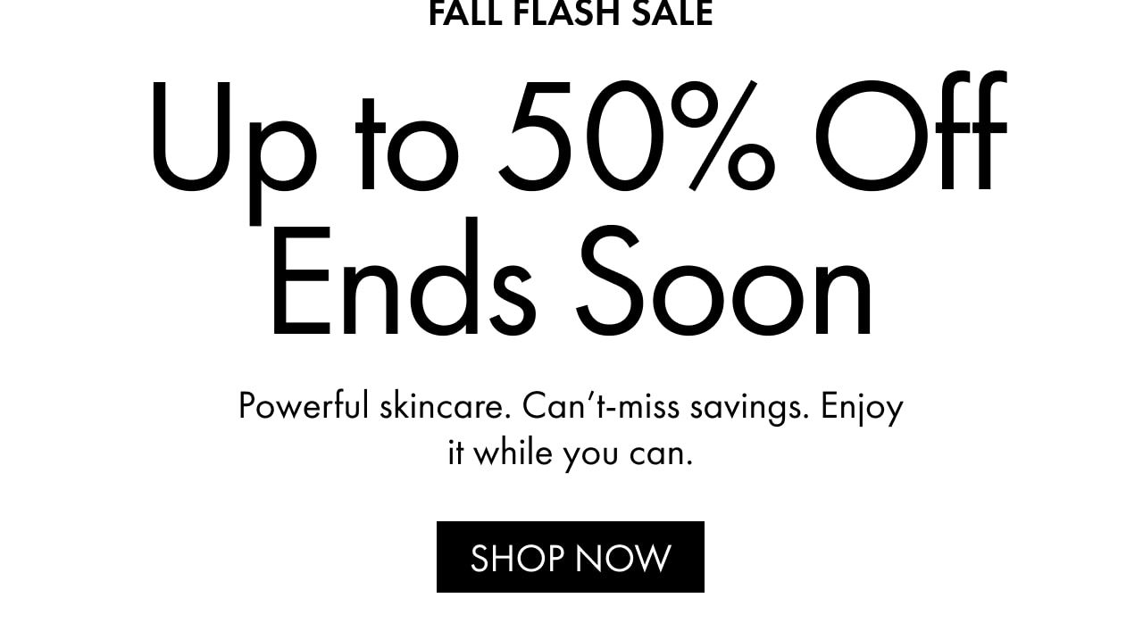 FALL FLASH SALE | Up to 50% Off Ends Soon | Powerful skincare. Can’t-miss savings. Enjoy it while you can. | SHOP NOW