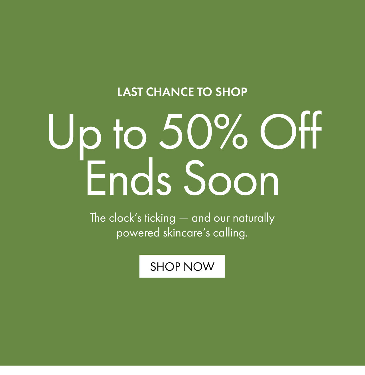 LAST CHANCE TO SHOP | Up to 50% Off Ends Soon | The clock’s ticking — and our naturally powered skincare’s calling. | SHOP NOW