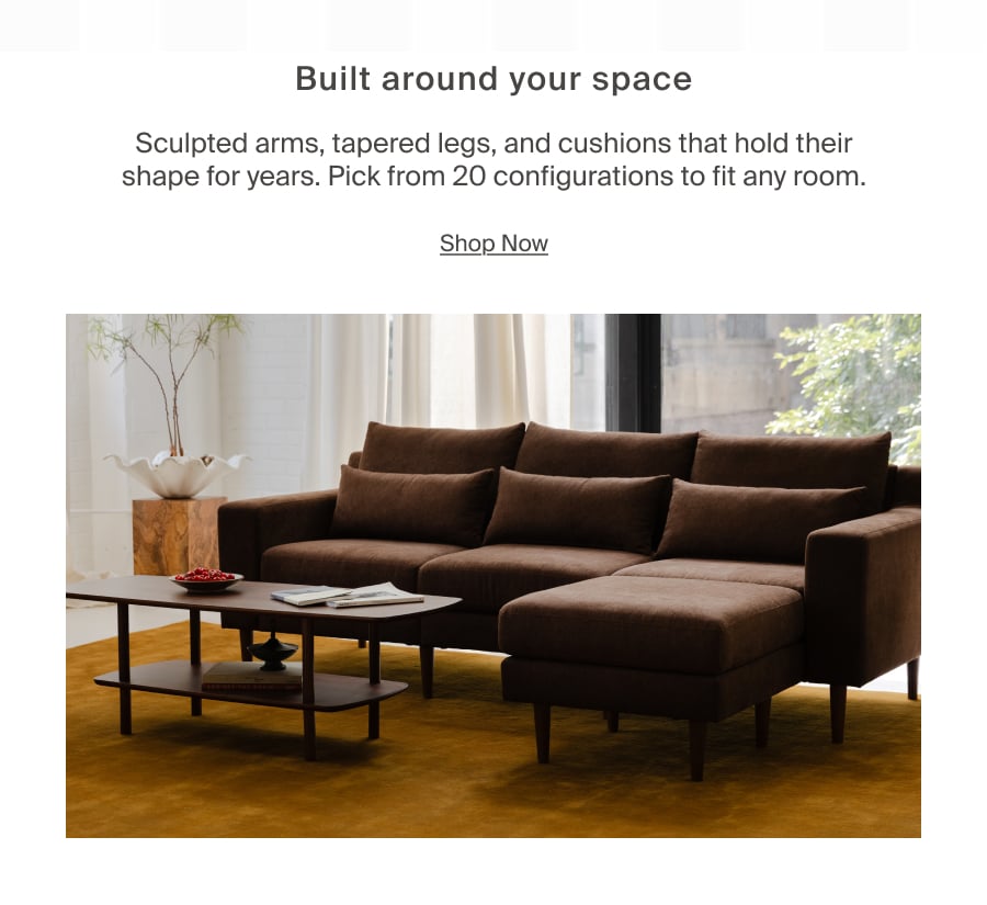 Built around your space. Sculpted arms, tapered legs, and cushions that hold their shape for years. Pick from 20 configurations to fit any room. Shop Now