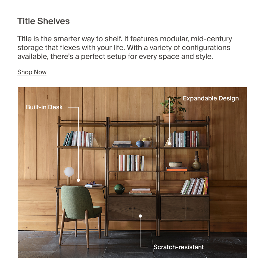 Title Shelves. Title is the smarter way to shelf. It features modular, mid-century storage that flexes with your life. With a variety of configurations available, there's a perfect setup for every space and style. Shop Now
