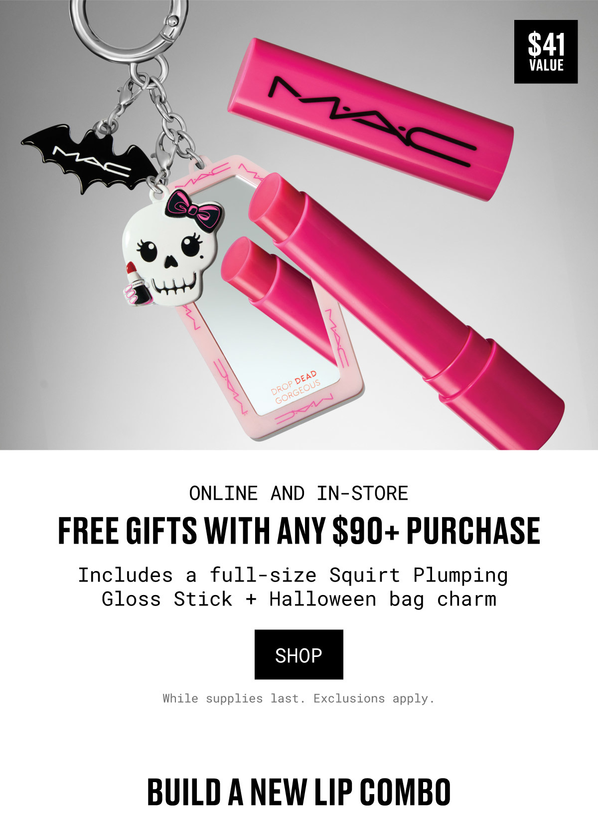M·A·C | $41 VALUE | ONLINE AND IN-STORE | FREE GIFTS WITH ANY $90+ PURCHASE | Includes a full-size Squirt Plumping Gloss Stick + Halloween bag charm | SHOP | While supplies last. Exclusions apply. | BUILD A NEW LIP COMBO