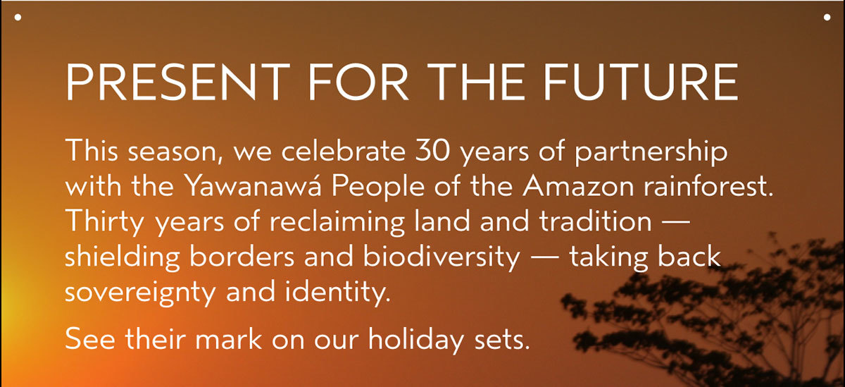 PRESENT FOR THE FUTURE | This season, we celebrate 30 years of partnership with the Yawanawá People of the Amazon rainforest. Thirty years of reclaiming land and tradition — shielding borders and biodiversity — taking back sovereignty and identity. See their mark on our holiday sets.