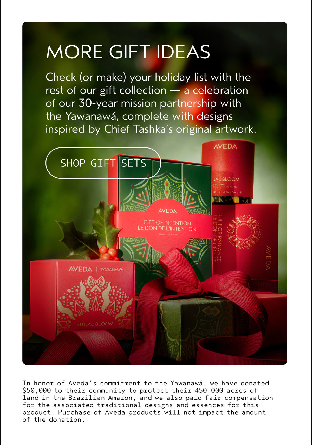 MORE GIFT IDEAS | Check (or make) your holiday list with the rest of our gift collection — a celebration of our 30-year mission partnership with the Yawanawá, complete with designs inspired by Chief Tashka’s original artwork. | SHOP GIFT SETS | In honor of Aveda's commitment to the Yawanawá, we have donated $50,000 to their community to protect their 450,000 acres of land in the Brazilian Amazon, and we also paid fair compensation for the associated traditional designs and essences for this product. Purchase of Aveda products will not impact the amount of the donation.