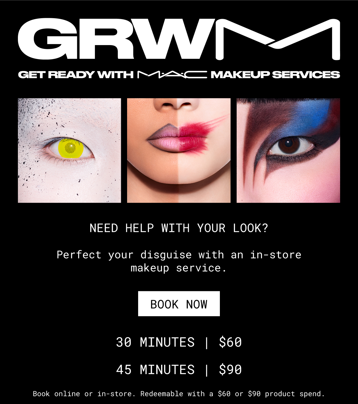 GRWM | GET READY WITH M·A·C MAKEUP SERVICES | NEED HELP WITH YOUR LOOK? | Perfect your disguise with an in-store makeup service. | BOOK NOW | 30 MINUTES | $60 | 45 MINUTES | $90 | Book online or in-store. Redeemable with a $60 or $90 product spend.