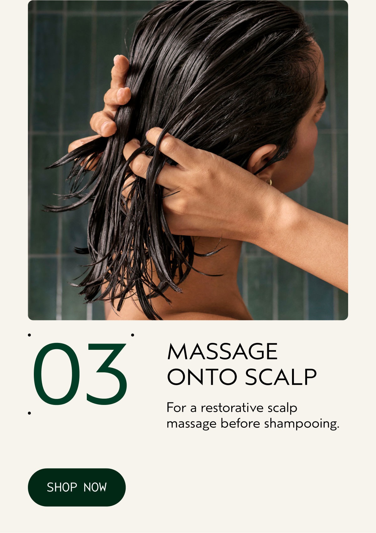 03 | MASSAGE ONTO SCALP | For a restorative scalp massage before shampooing. | SHOP NOW