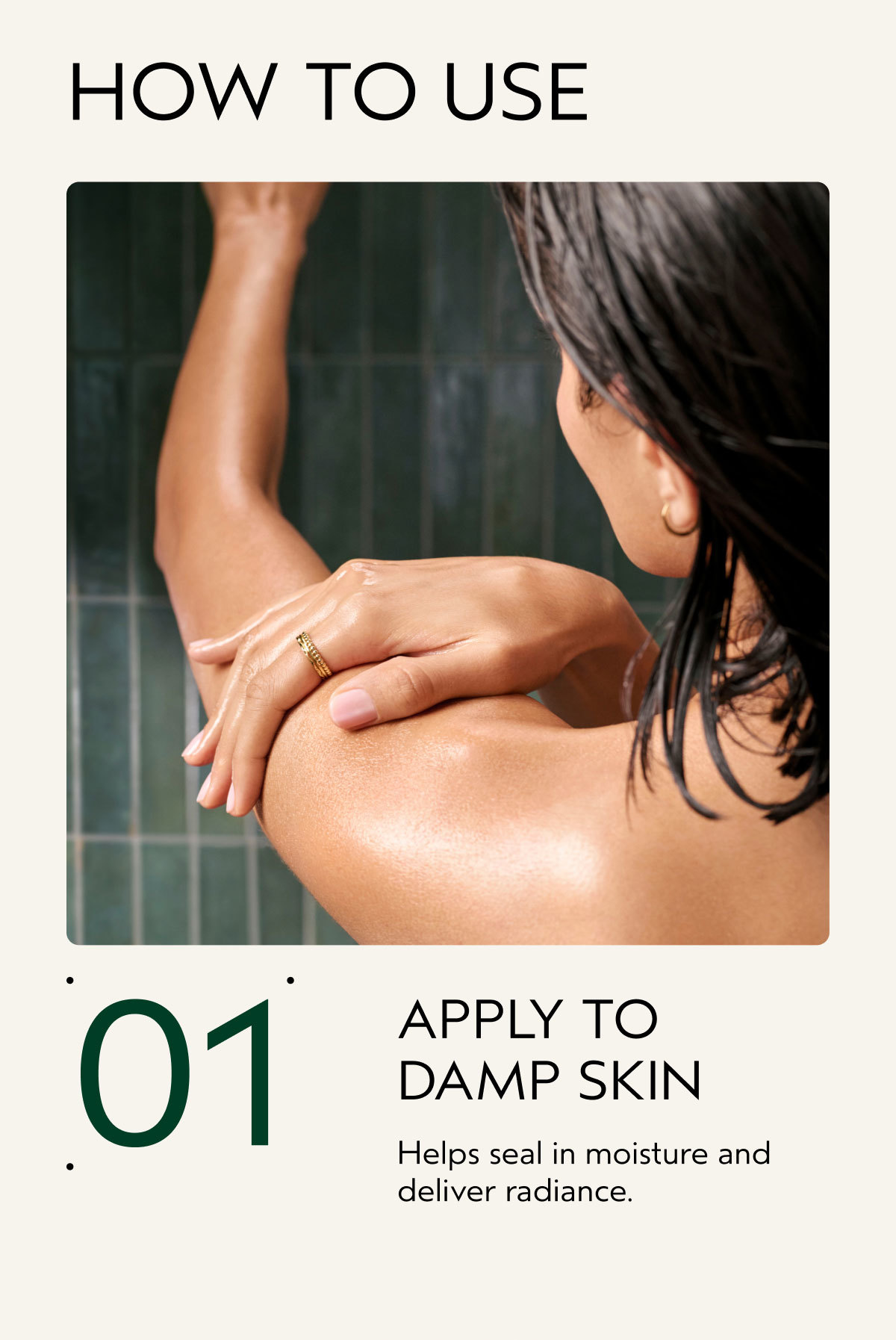HOW TO USE | 01 | APPLY TO DAMP SKIN | Helps seal in moisture and deliver radiance.