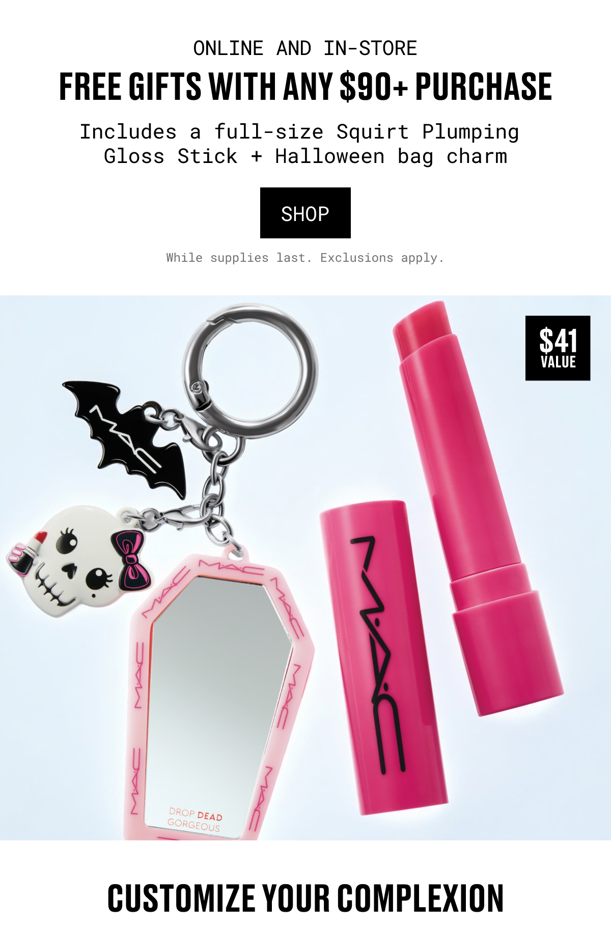 ONLINE AND IN-STORE | FREE GIFTS WITH ANY $90+ PURCHASE | Includes a full-size Squirt Plumping Gloss Stick + Halloween bag charm | shop | While supplies last. Exclusions apply. | CUSTOMIZE YOUR COMPLEXION