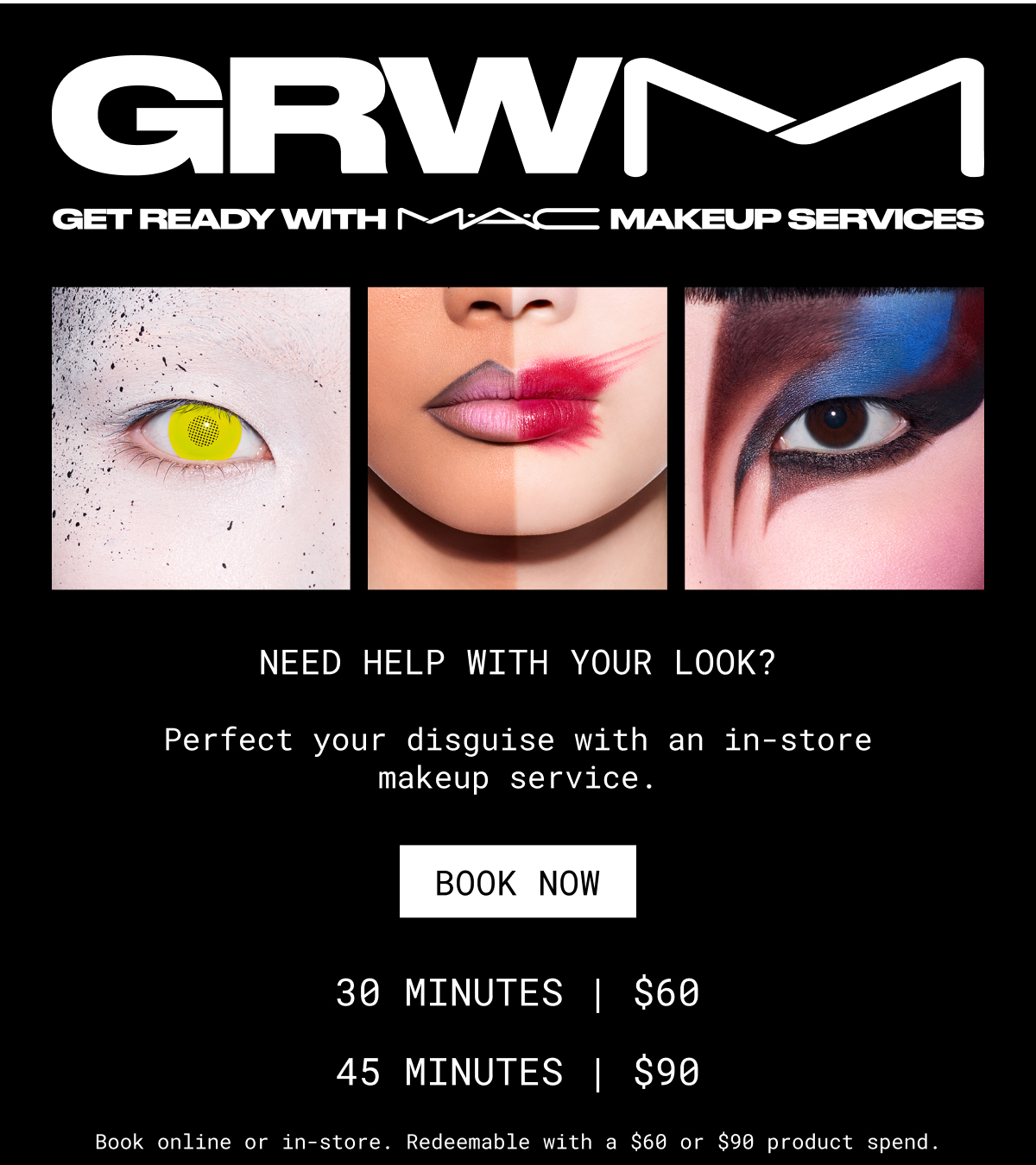 GRWM Makeup services | NEED HELP WITH YOUR LOOK? | Perfect your disguise with an in-store makeup service. | book now | 30 MINUTES | $60 | 45 MINUTES | $90 | Book online or in-store. Redeemable with a $60 or $90 product spend.