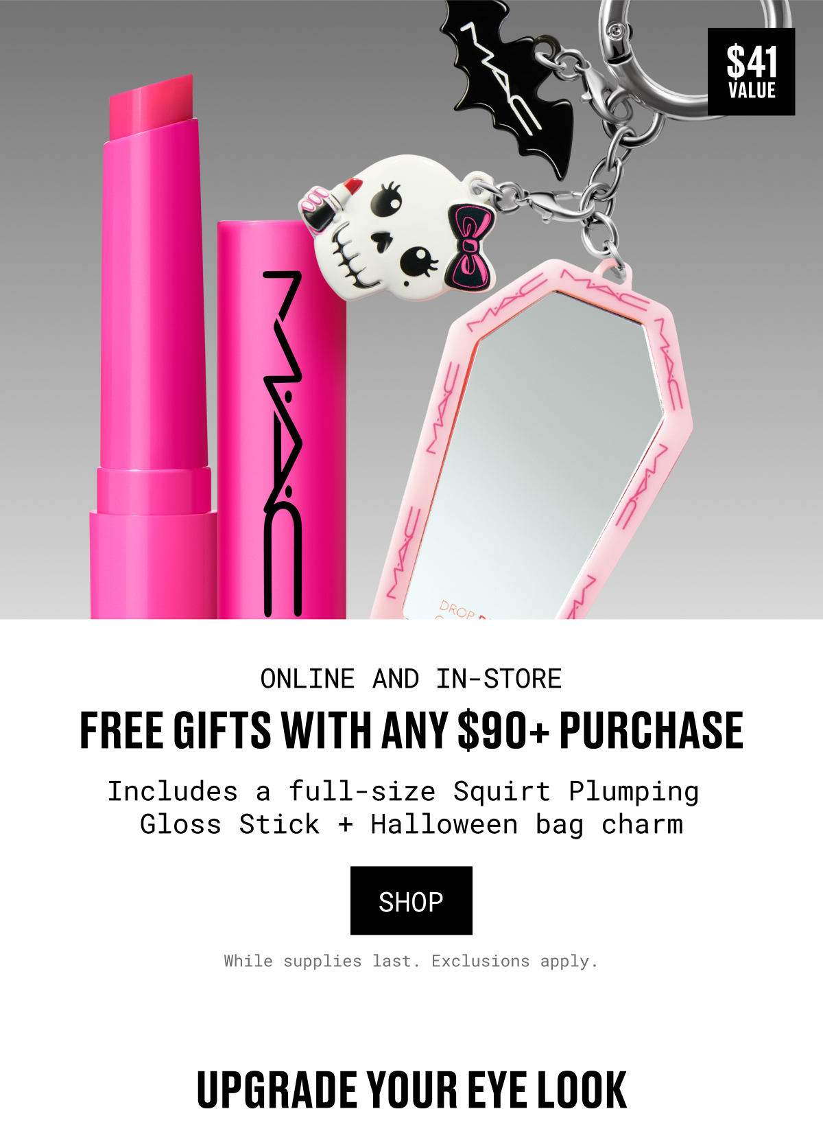 ONLINE AND IN-STORE | FREE GIFTS WITH ANY $90+ PURCHASE | Includes a full-size Squirt Plumping Gloss Stick + Halloween bag charm | SHOP | While supplies last. Exclusions apply. | UPGRADE YOUR EYE LOOK