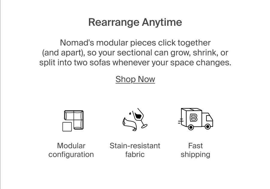 Rearrange Anytime. Nomad's modular pieces click together (and apart), so your sectional can grow, shrink, or split into two sofas whenever your space changes. Modular configuration, stain-resistant fabric, fast shipping. Shop Now