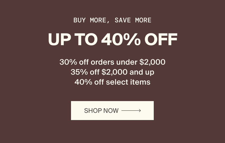 Buy More, Save More. Up to 40% Off. 30% off orders under $2,000. 35% off $2,000 and up. 40% off select items. Shop Now