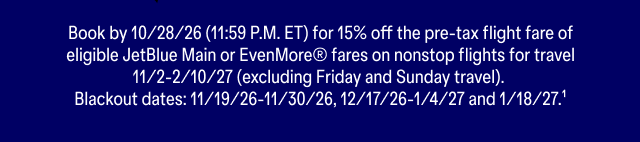 Book by 10/28/26 (11:59 P.M. ET) for 15% off the pre-tax flight fare of eligible JetBlue Main or EvenMore® fares on nonstop flights for travel 11/2-2/10/27 (excluding Friday and Sunday travel). Blackout dates: 11/19/26-11/30/26, 12/17/26-1/4/27 and 1/18/27. Terms apply (1).